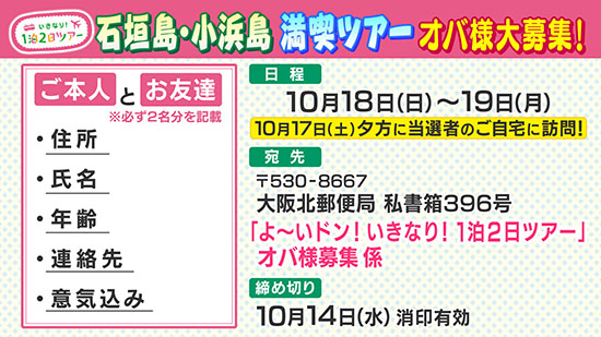 いきなり！1泊2日ツアー 石垣島・小浜島 満喫ツアー オバ様大募集！ 日程 10月18日（日）～19日（月） 10月17日（土）夕方に当選者のご自宅に訪問！ 宛先 〒530-8667 大阪北郵便局 私書箱396号 「よ～いドン！いきなり！1泊2日ツアー」 オバ様募集係 締め切り 10月14日（水）消印有効 ご本人とお友達 ※必ず2名様分を記載 ・住所 ・氏名 ・年齢 ・連絡先 ・意気込み